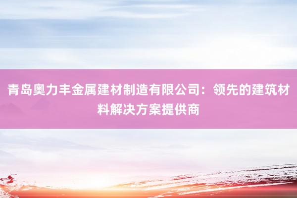 青岛奥力丰金属建材制造有限公司：领先的建筑材料解决方案提供商