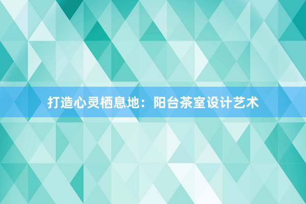 打造心灵栖息地：阳台茶室设计艺术